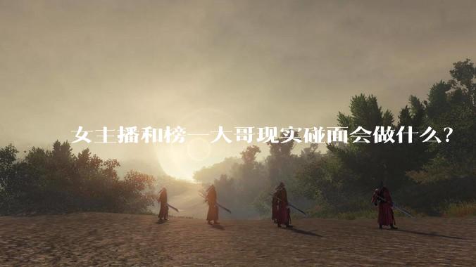 女主播和榜一大哥现实碰面会做什么？