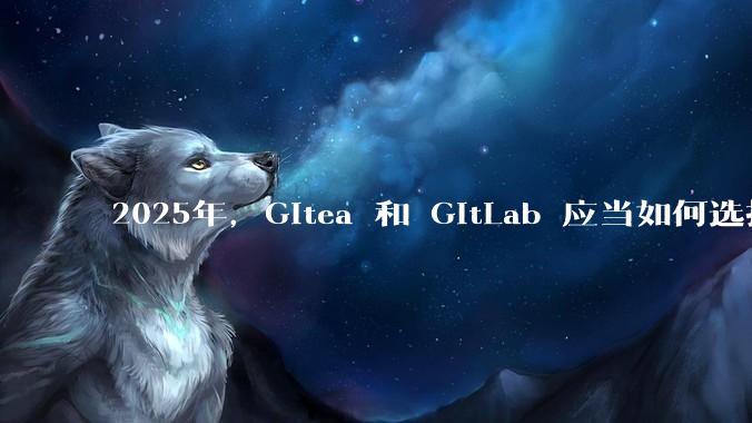 2025年，Gitea 和 GitLab 应当如何选择？