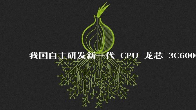 我国自主研发新一代 CPU 龙芯 3C6000 发布，不依赖国外授权技术和境外供应链，有何技术亮点？