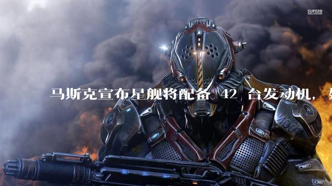 马斯克宣布星舰将配备 42 台发动机，如何评价这一设计？