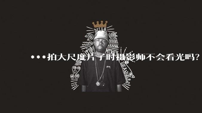 ***拍大尺度片子时摄影师不会看光吗？